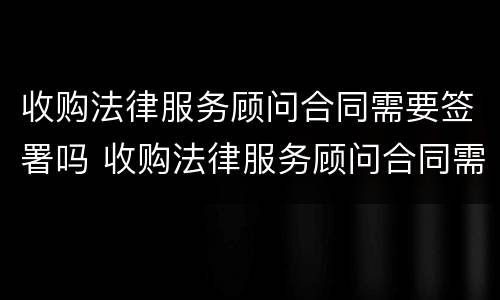 收购法律服务顾问合同需要签署吗 收购法律服务顾问合同需要签署吗