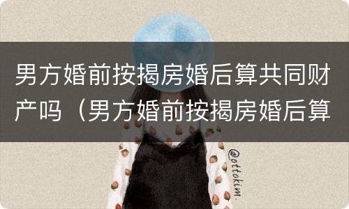 男方婚前按揭房婚后算共同财产吗（男方婚前按揭房婚后算共同财产吗）