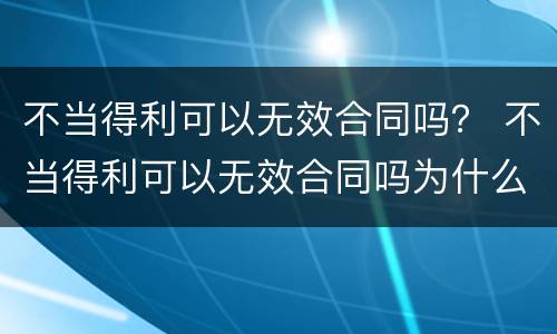 不当得利可以无效合同吗？ 不当得利可以无效合同吗为什么