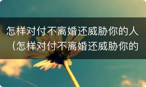 怎样对付不离婚还威胁你的人（怎样对付不离婚还威胁你的人的家人天天来单位静坐）