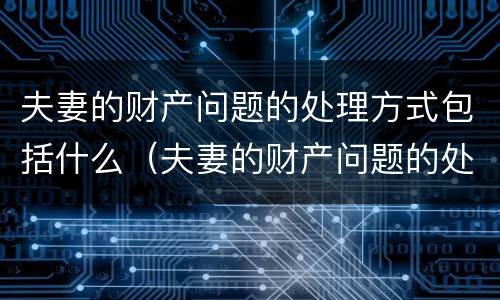 夫妻的财产问题的处理方式包括什么（夫妻的财产问题的处理方式包括什么内容）