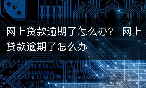 网上贷款逾期了怎么办？ 网上贷款逾期了怎么办