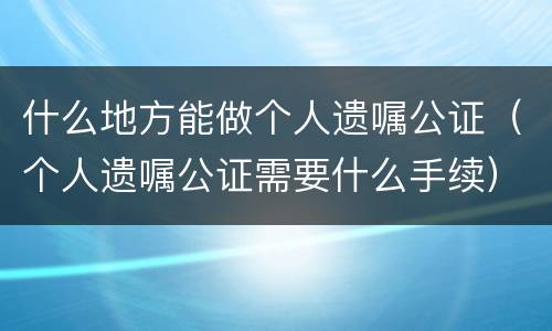 什么地方能做个人遗嘱公证（个人遗嘱公证需要什么手续）