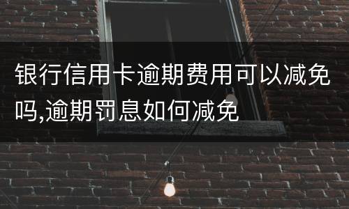 银行信用卡逾期费用可以减免吗,逾期罚息如何减免