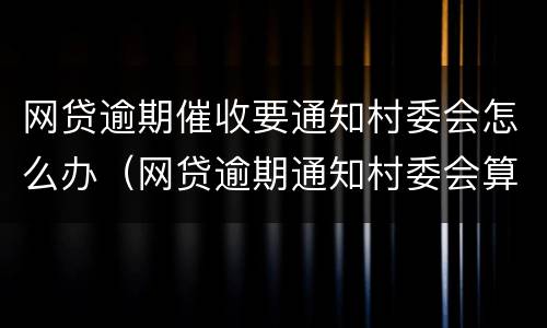 网贷逾期催收要通知村委会怎么办（网贷逾期通知村委会算暴力催收吗）
