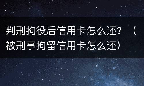判刑拘役后信用卡怎么还？（被刑事拘留信用卡怎么还）