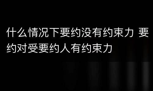 什么情况下要约没有约束力 要约对受要约人有约束力