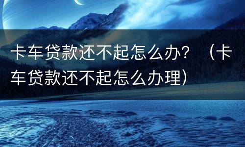 卡车贷款还不起怎么办？（卡车贷款还不起怎么办理）