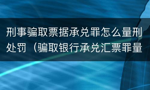 刑事骗取票据承兑罪怎么量刑处罚（骗取银行承兑汇票罪量刑标准）