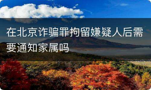在北京诈骗罪拘留嫌疑人后需要通知家属吗