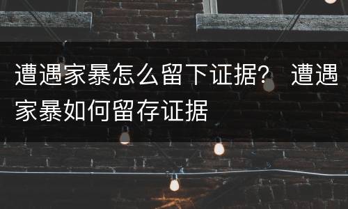遭遇家暴怎么留下证据？ 遭遇家暴如何留存证据