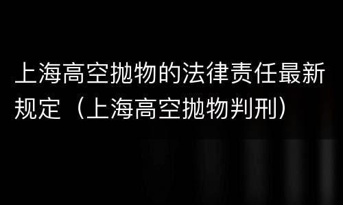 上海高空抛物的法律责任最新规定（上海高空抛物判刑）