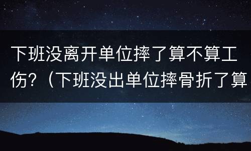 下班没离开单位摔了算不算工伤?（下班没出单位摔骨折了算工伤吗）