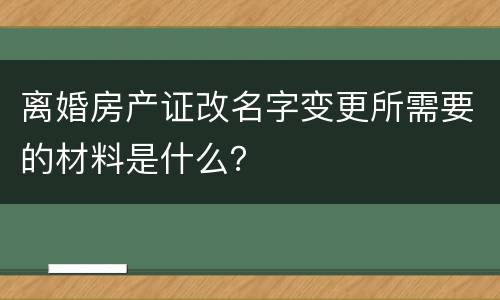 离婚房产证改名字变更所需要的材料是什么？