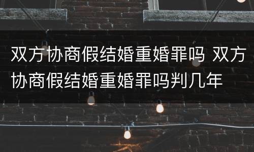 双方协商假结婚重婚罪吗 双方协商假结婚重婚罪吗判几年