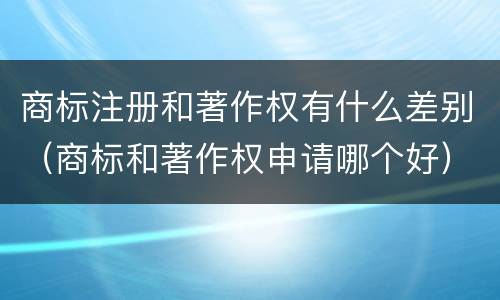 商标注册和著作权有什么差别（商标和著作权申请哪个好）