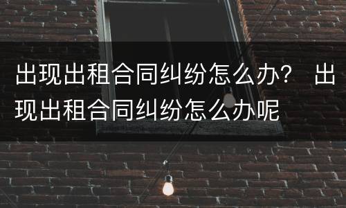 出现出租合同纠纷怎么办？ 出现出租合同纠纷怎么办呢