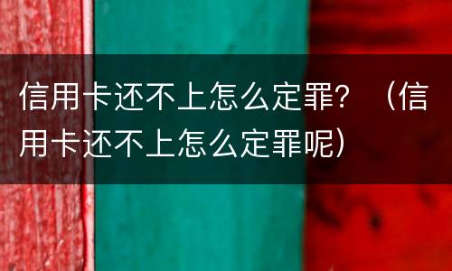 信用卡还不上怎么定罪？（信用卡还不上怎么定罪呢）