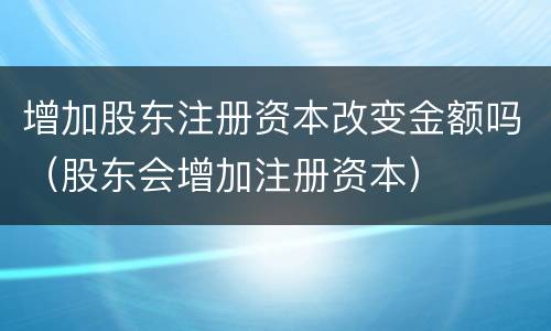 增加股东注册资本改变金额吗（股东会增加注册资本）