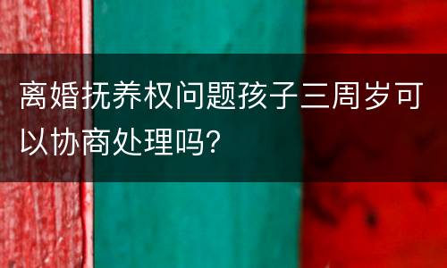 离婚抚养权问题孩子三周岁可以协商处理吗？