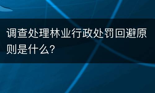 调查处理林业行政处罚回避原则是什么？