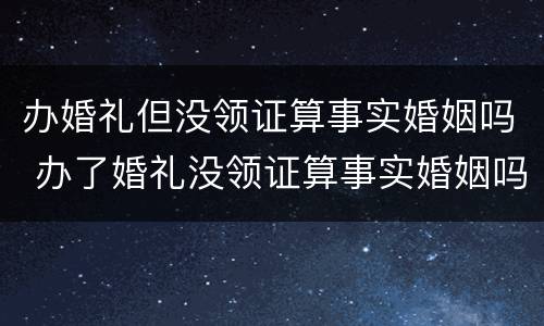 办婚礼但没领证算事实婚姻吗 办了婚礼没领证算事实婚姻吗