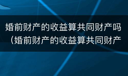 婚前财产的收益算共同财产吗（婚前财产的收益算共同财产吗怎么算）