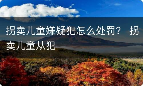 拐卖儿童嫌疑犯怎么处罚？ 拐卖儿童从犯