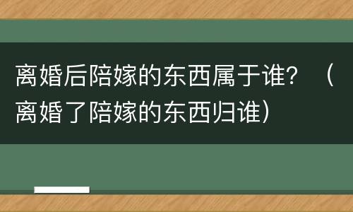 离婚后陪嫁的东西属于谁？（离婚了陪嫁的东西归谁）