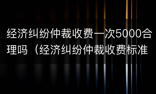 经济纠纷仲裁收费一次5000合理吗（经济纠纷仲裁收费标准）