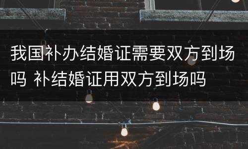 我国补办结婚证需要双方到场吗 补结婚证用双方到场吗