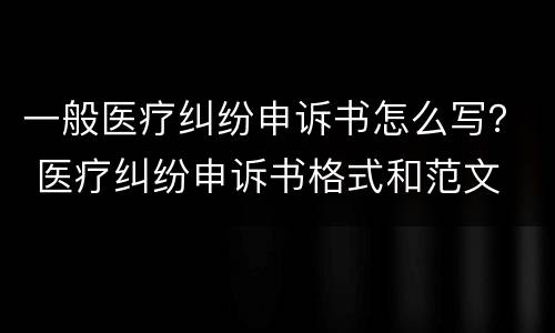 一般医疗纠纷申诉书怎么写？ 医疗纠纷申诉书格式和范文
