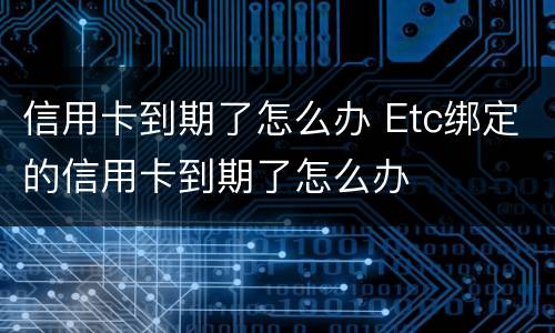 信用卡到期了怎么办 Etc绑定的信用卡到期了怎么办