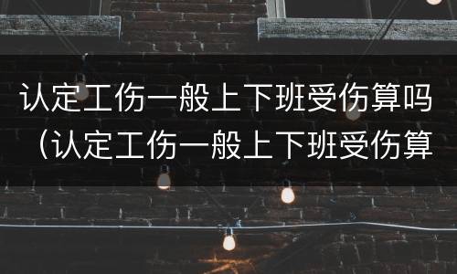 认定工伤一般上下班受伤算吗（认定工伤一般上下班受伤算吗还是工伤）