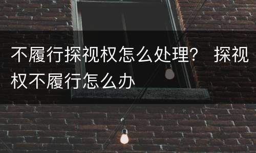 不履行探视权怎么处理？ 探视权不履行怎么办