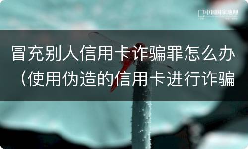 冒充别人信用卡诈骗罪怎么办（使用伪造的信用卡进行诈骗）