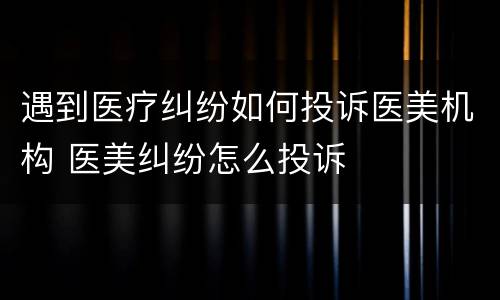 遇到医疗纠纷如何投诉医美机构 医美纠纷怎么投诉
