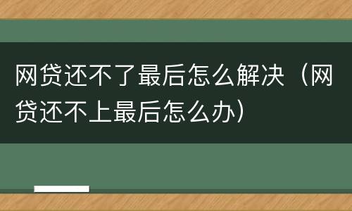 网贷还不了最后怎么解决（网贷还不上最后怎么办）