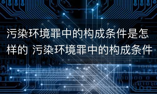 污染环境罪中的构成条件是怎样的 污染环境罪中的构成条件是怎样的处罚