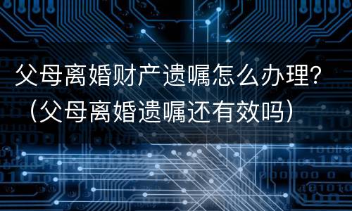父母离婚财产遗嘱怎么办理？（父母离婚遗嘱还有效吗）
