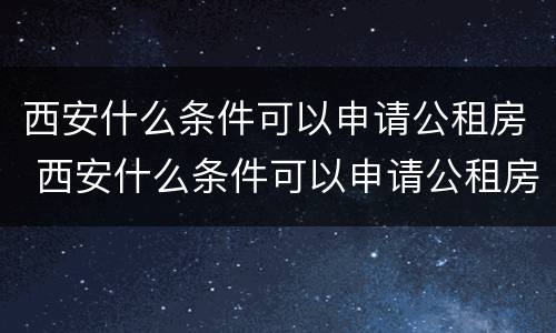 西安什么条件可以申请公租房 西安什么条件可以申请公租房补贴