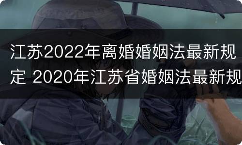 江苏2022年离婚婚姻法最新规定 2020年江苏省婚姻法最新规定
