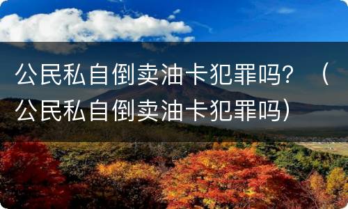 公民私自倒卖油卡犯罪吗？（公民私自倒卖油卡犯罪吗）