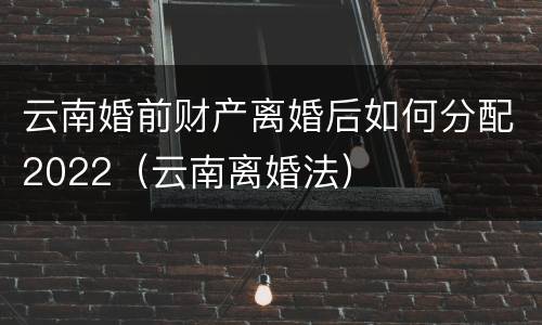云南婚前财产离婚后如何分配2022（云南离婚法）
