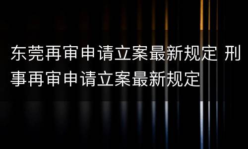 东莞再审申请立案最新规定 刑事再审申请立案最新规定
