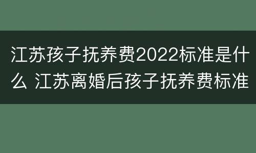 江苏孩子抚养费2022标准是什么 江苏离婚后孩子抚养费标准2021年