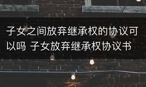 子女之间放弃继承权的协议可以吗 子女放弃继承权协议书