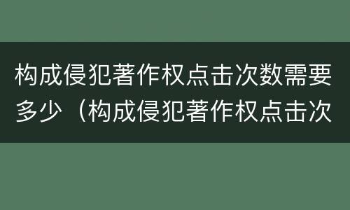 构成侵犯著作权点击次数需要多少（构成侵犯著作权点击次数需要多少年）