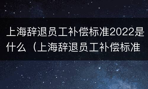 上海辞退员工补偿标准2022是什么（上海辞退员工补偿标准2022是什么时候发放）
