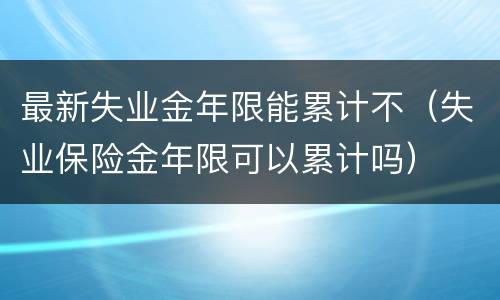 最新失业金年限能累计不（失业保险金年限可以累计吗）